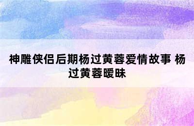 神雕侠侣后期杨过黄蓉爱情故事 杨过黄蓉暧昧